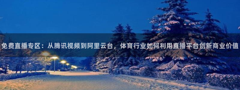 免费直播专区：从腾讯视频到阿里云台，体育行业如何利用直播平台创新商业价值